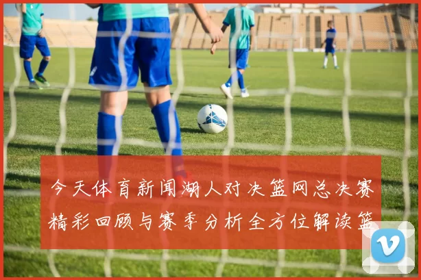 今天体育新闻湖人对决篮网总决赛精彩回顾与赛季分析全方位解读篮球盛宴