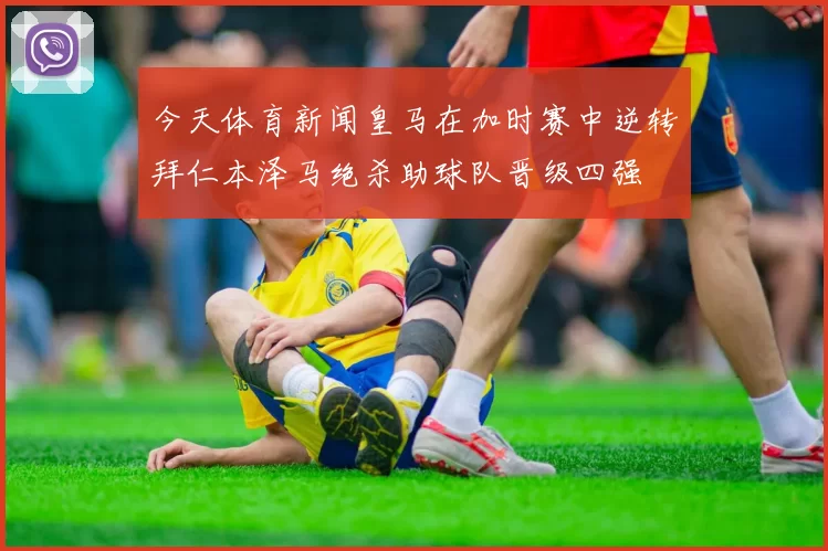 今天体育新闻皇马在加时赛中逆转拜仁本泽马绝杀助球队晋级四强