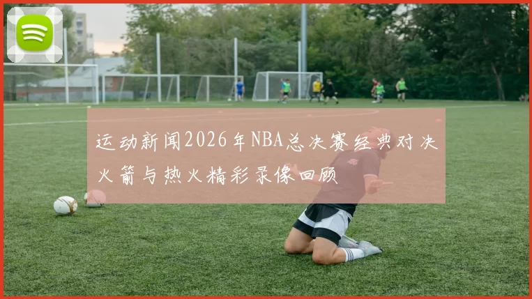 运动新闻2026年NBA总决赛经典对决火箭与热火精彩录像回顾