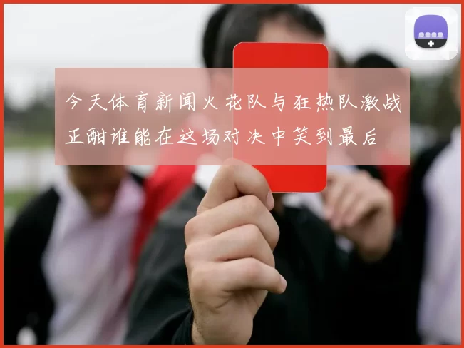 今天体育新闻火花队与狂热队激战正酣谁能在这场对决中笑到最后