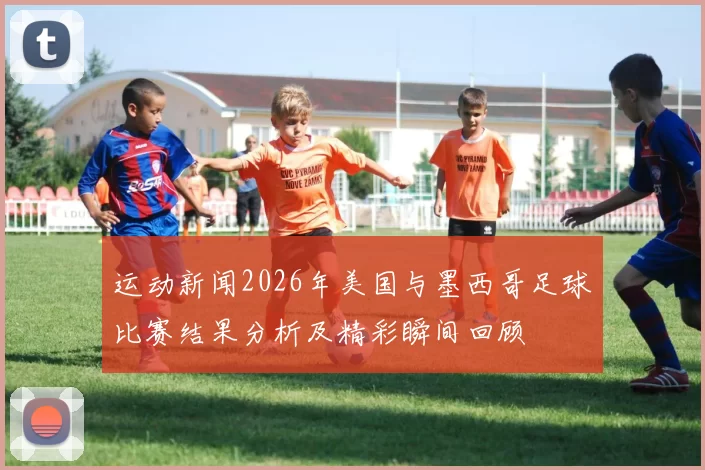 运动新闻2026年美国与墨西哥足球比赛结果分析及精彩瞬间回顾