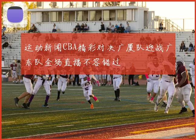 运动新闻CBA精彩对决广厦队迎战广东队全场直播不容错过