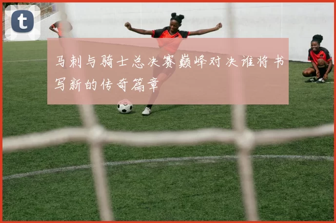 马刺与骑士总决赛巅峰对决谁将书写新的传奇篇章