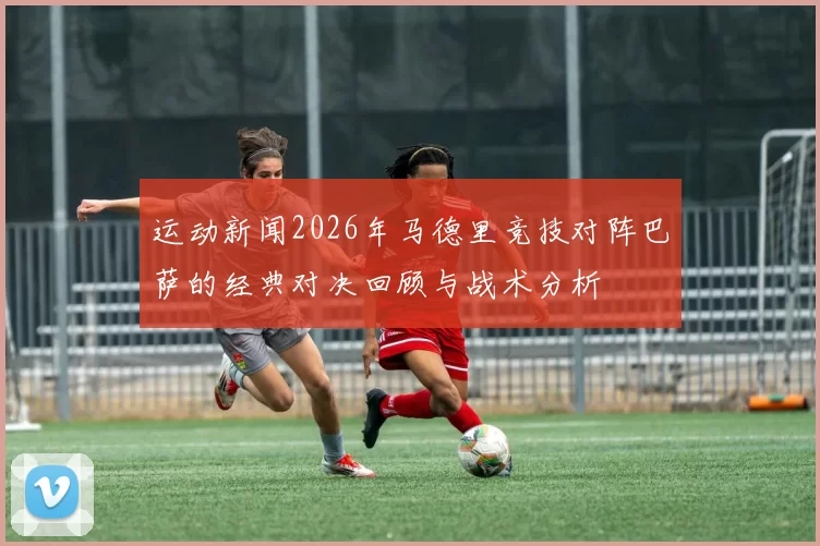 运动新闻2026年马德里竞技对阵巴萨的经典对决回顾与战术分析
